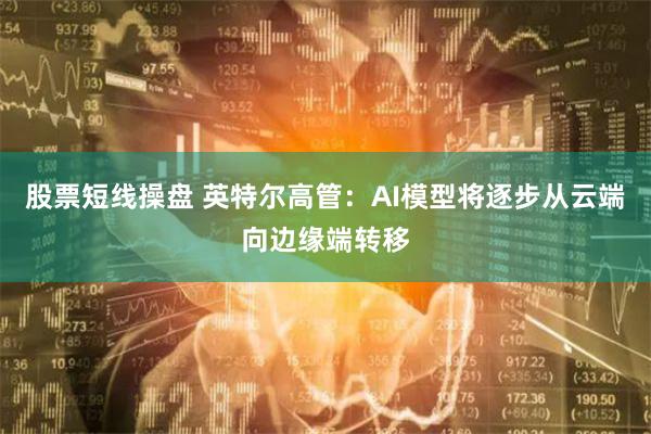 股票短线操盘 英特尔高管：AI模型将逐步从云端向边缘端转移