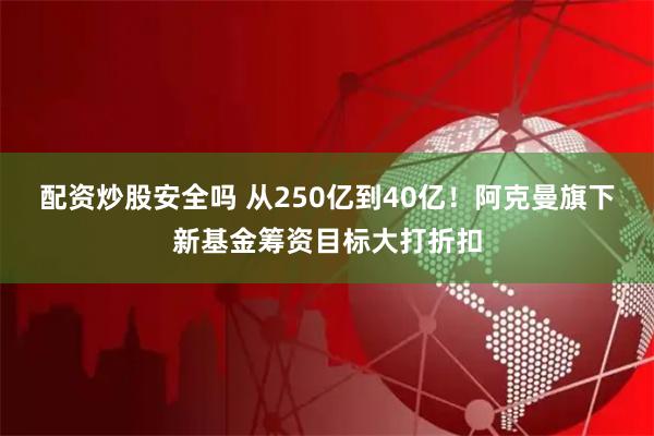 配资炒股安全吗 从250亿到40亿！阿克曼旗下新基金筹资目标大打折扣