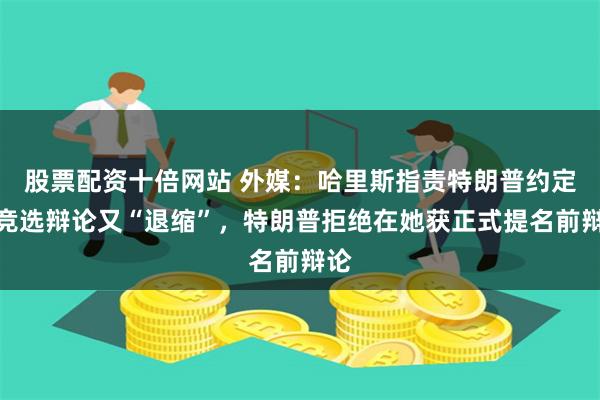 股票配资十倍网站 外媒：哈里斯指责特朗普约定好竞选辩论又“退缩”，特朗普拒绝在她获正式提名前辩论