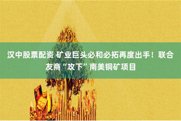 汉中股票配资 矿业巨头必和必拓再度出手！联合友商“攻下”南美铜矿项目