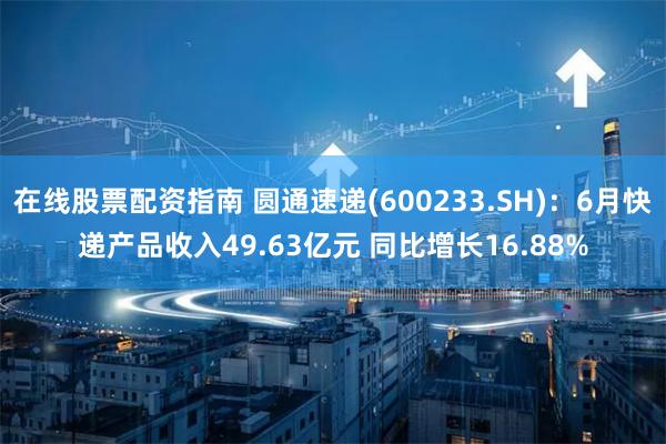 在线股票配资指南 圆通速递(600233.SH)：6月快递产品收入49.63亿元 同比增长16.88%