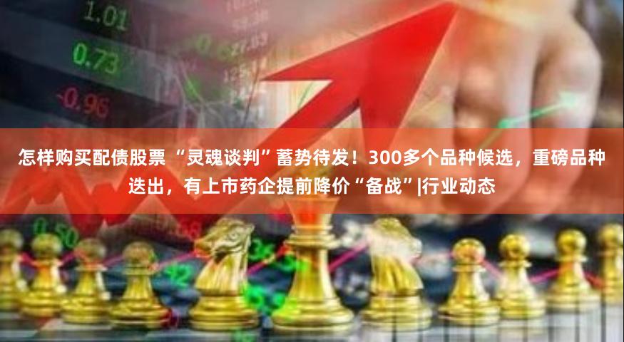 怎样购买配债股票 “灵魂谈判”蓄势待发！300多个品种候选，重磅品种迭出，有上市药企提前降价“备战”|行业动态