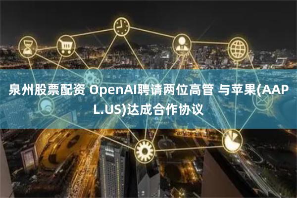 泉州股票配资 OpenAI聘请两位高管 与苹果(AAPL.US)达成合作协议