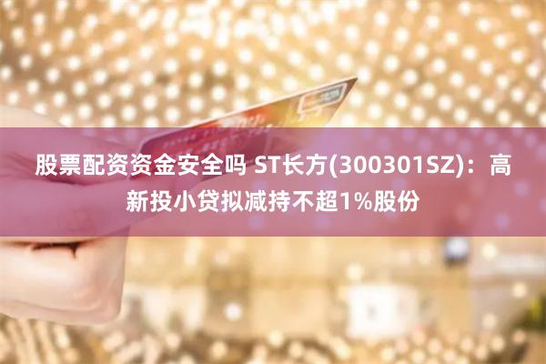 股票配资资金安全吗 ST长方(300301SZ)：高新投小贷拟减持不超1%股份