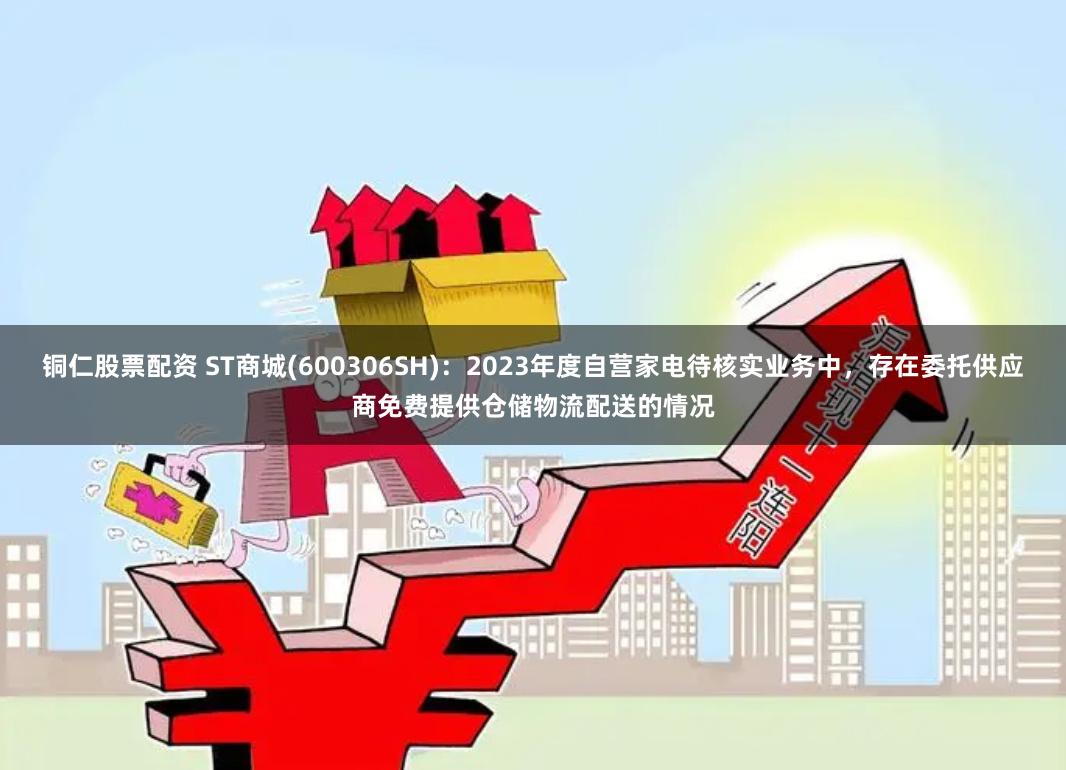 铜仁股票配资 ST商城(600306SH)：2023年度自营家电待核实业务中，存在委托供应商免费提供仓储物流配送的情况