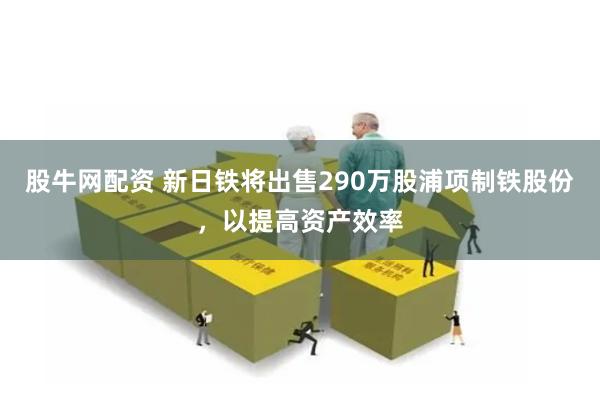 股牛网配资 新日铁将出售290万股浦项制铁股份，以提高资产效率