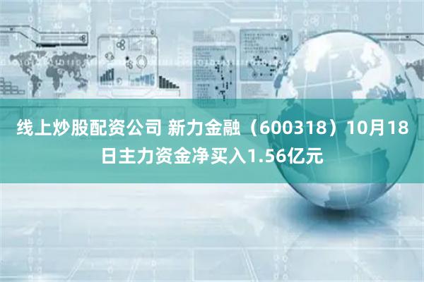 线上炒股配资公司 新力金融（600318）10月18日主力资金净买入1.56亿元