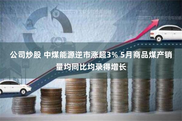 公司炒股 中煤能源逆市涨超3% 5月商品煤产销量均同比均录得增长