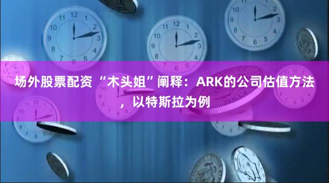 场外股票配资 “木头姐”阐释：ARK的公司估值方法，以特斯拉为例