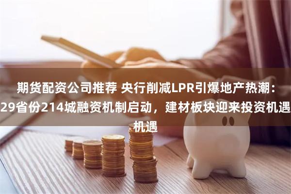期货配资公司推荐 央行削减LPR引爆地产热潮：29省份214城融资机制启动，建材板块迎来投资机遇