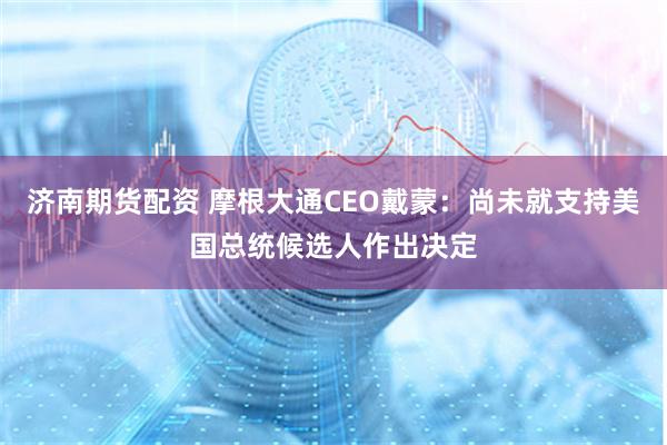 济南期货配资 摩根大通CEO戴蒙：尚未就支持美国总统候选人作出决定