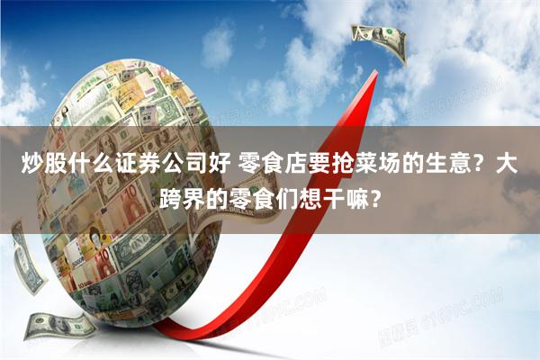 炒股什么证券公司好 零食店要抢菜场的生意？大跨界的零食们想干嘛？