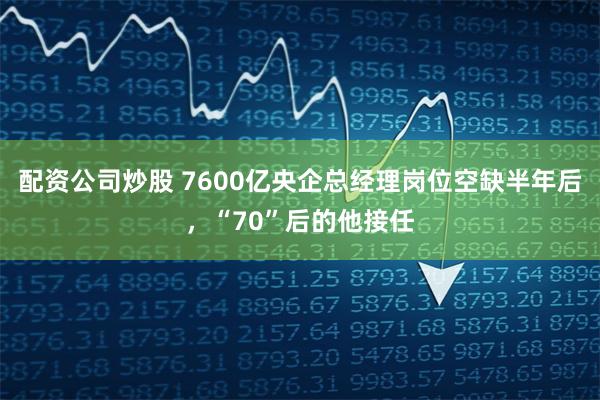 配资公司炒股 7600亿央企总经理岗位空缺半年后，“70”后的他接任