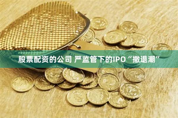 股票配资的公司 严监管下的IPO“撤退潮”