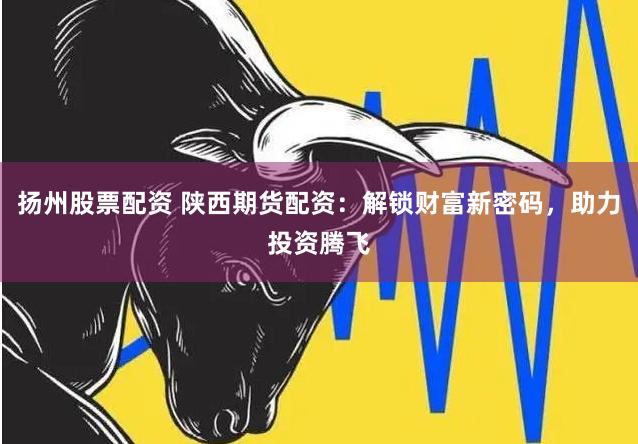 扬州股票配资 陕西期货配资：解锁财富新密码，助力投资腾飞