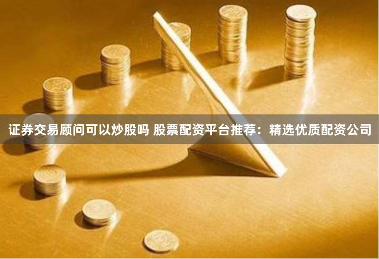 证券交易顾问可以炒股吗 股票配资平台推荐：精选优质配资公司
