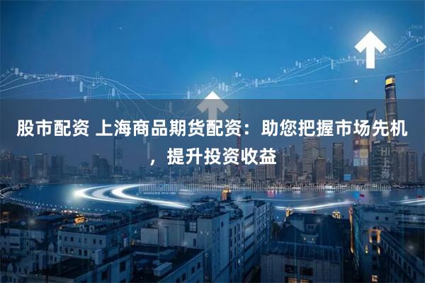 股市配资 上海商品期货配资：助您把握市场先机，提升投资收益