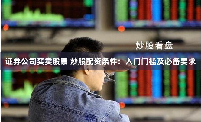 证券公司买卖股票 炒股配资条件：入门门槛及必备要求
