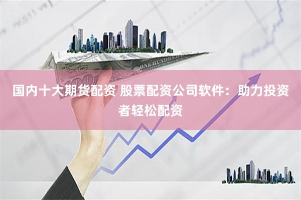国内十大期货配资 股票配资公司软件：助力投资者轻松配资