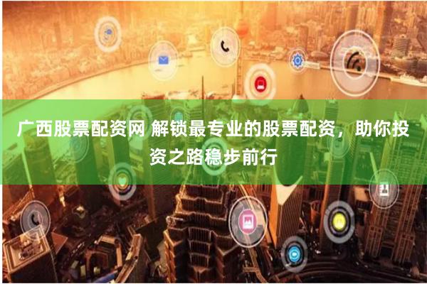 广西股票配资网 解锁最专业的股票配资，助你投资之路稳步前行