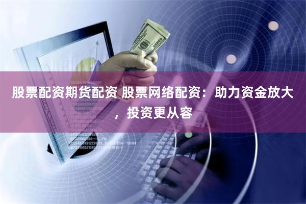股票配资期货配资 股票网络配资：助力资金放大，投资更从容