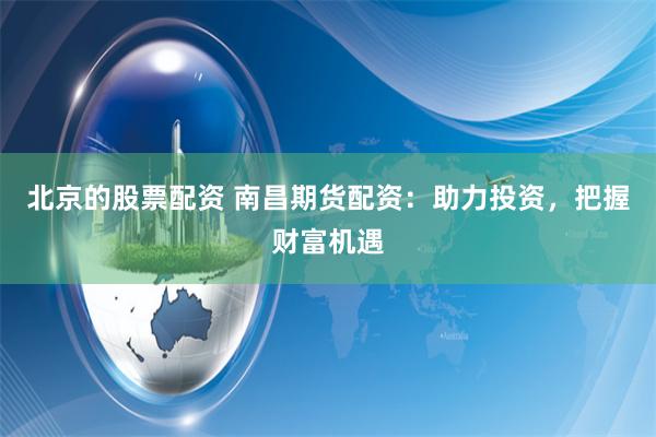 北京的股票配资 南昌期货配资：助力投资，把握财富机遇