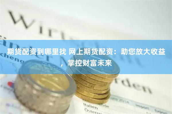 期货配资到哪里找 网上期货配资：助您放大收益，掌控财富未来