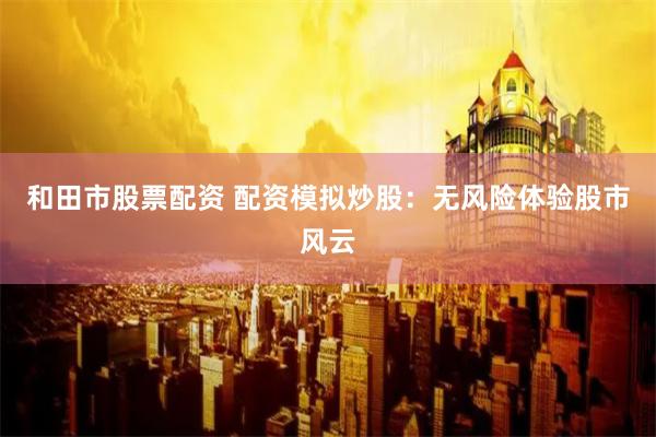 和田市股票配资 配资模拟炒股：无风险体验股市风云