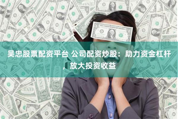 吴忠股票配资平台 公司配资炒股：助力资金杠杆，放大投资收益