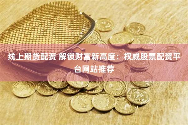 线上期货配资 解锁财富新高度：权威股票配资平台网站推荐