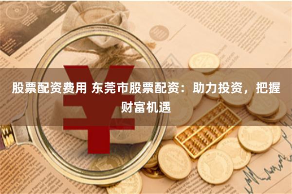 股票配资费用 东莞市股票配资：助力投资，把握财富机遇