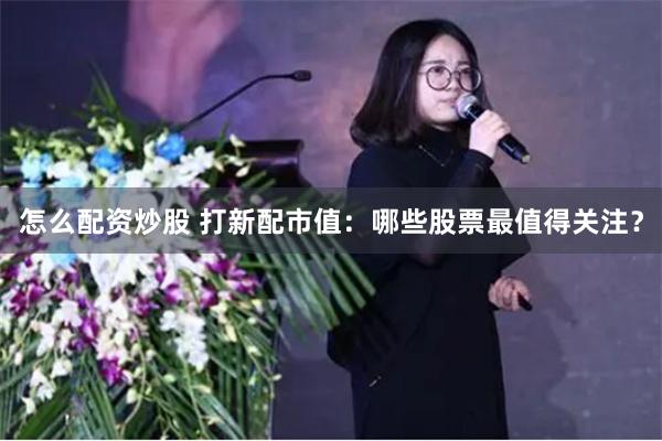 怎么配资炒股 打新配市值：哪些股票最值得关注？