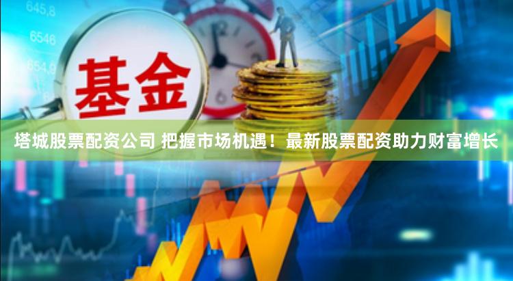 塔城股票配资公司 把握市场机遇！最新股票配资助力财富增长