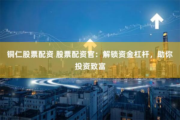铜仁股票配资 股票配资官：解锁资金杠杆，助你投资致富