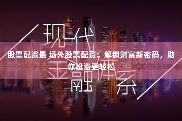 股票配资最 场外股票配资：解锁财富新密码，助你投资更轻松