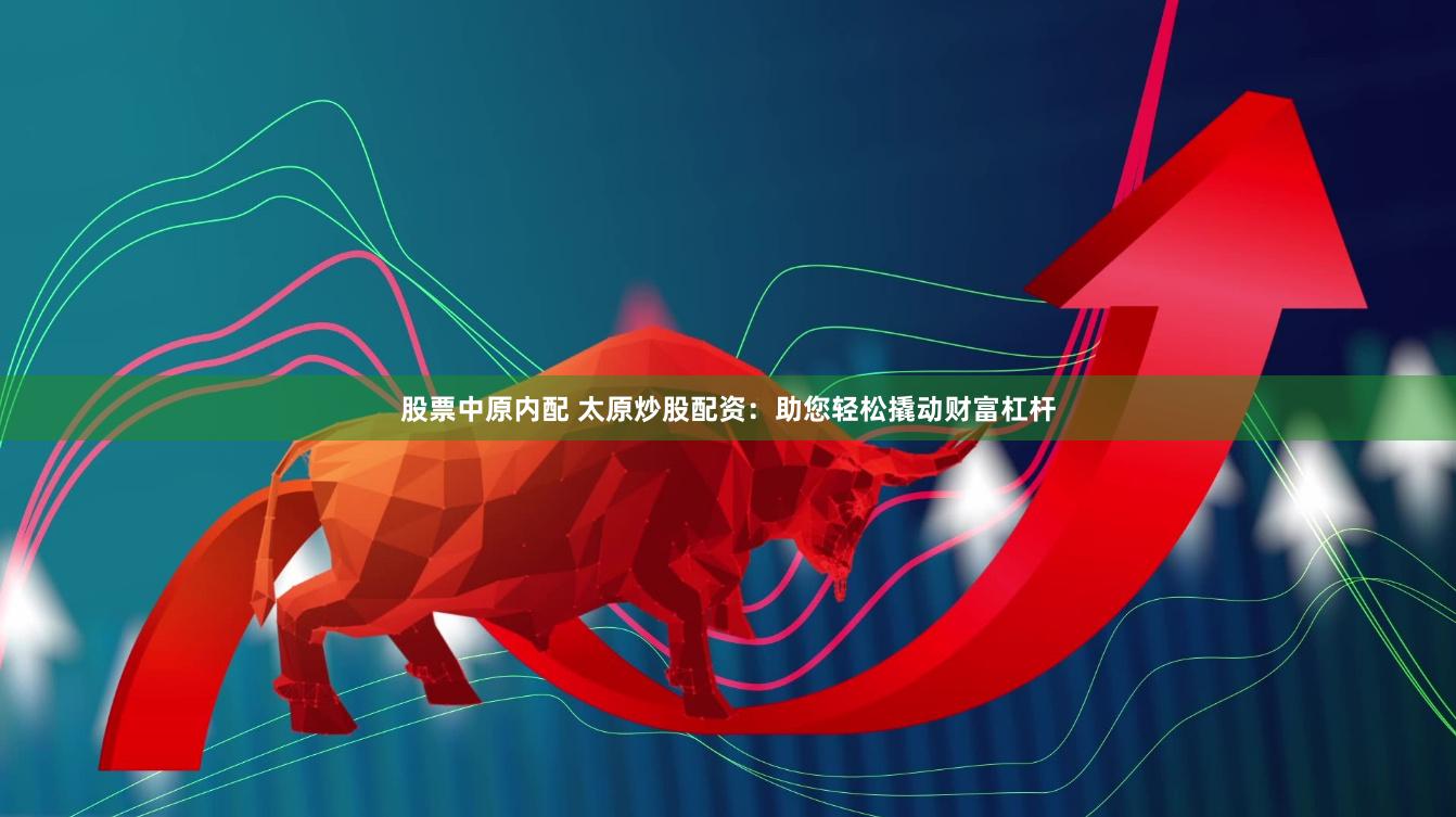 股票中原内配 太原炒股配资：助您轻松撬动财富杠杆