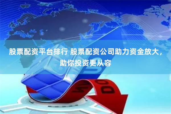股票配资平台排行 股票配资公司助力资金放大，助你投资更从容