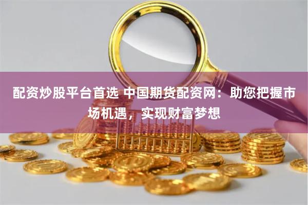 配资炒股平台首选 中国期货配资网：助您把握市场机遇，实现财富梦想