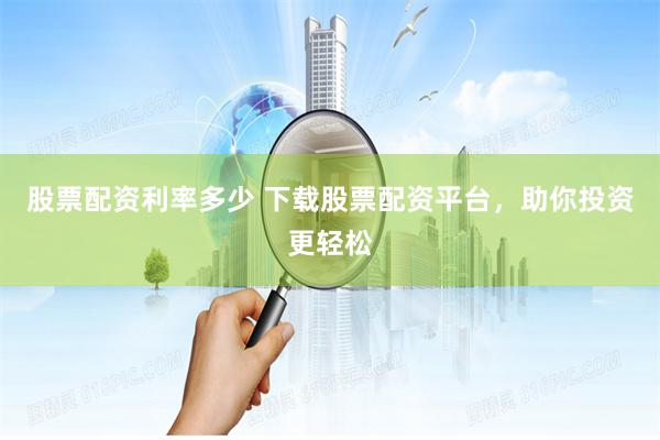 股票配资利率多少 下载股票配资平台,助你投资更轻松