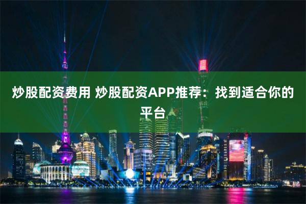 炒股配资费用 炒股配资APP推荐:找到适合你的平台