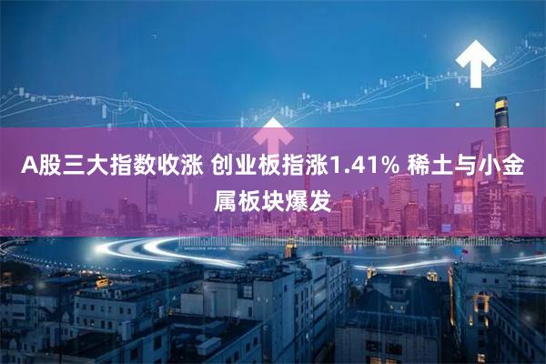 A股三大指数收涨 创业板指涨1.41% 稀土与小金属板块爆发