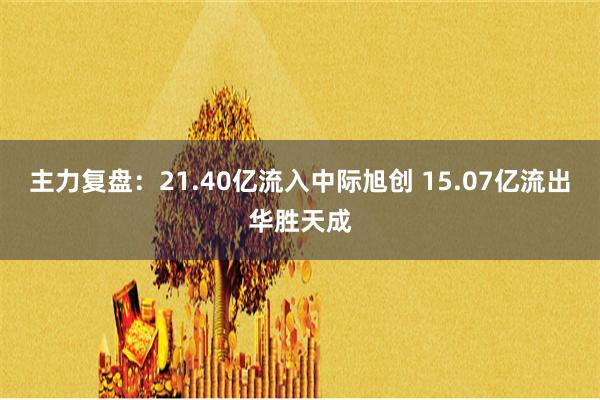 主力复盘：21.40亿流入中际旭创 15.07亿流出华胜天成