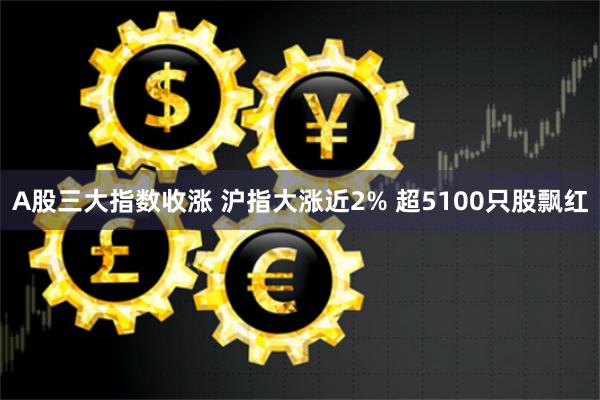 A股三大指数收涨 沪指大涨近2% 超5100只股飘红