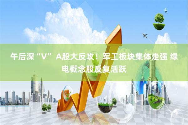 午后深“V” A股大反攻！军工板块集体走强 绿电概念股反复活跃