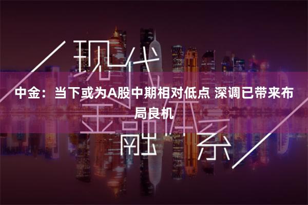 中金：当下或为A股中期相对低点 深调已带来布局良机