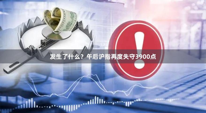 发生了什么？午后沪指再度失守3900点