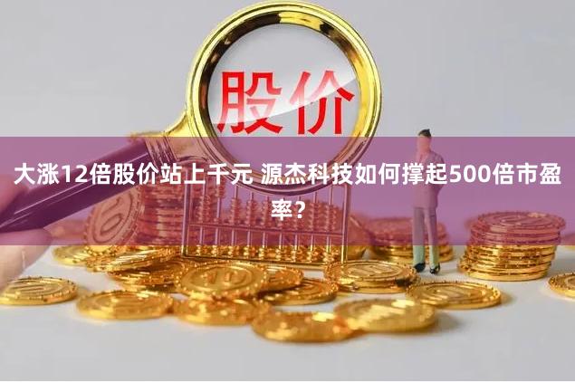 大涨12倍股价站上千元 源杰科技如何撑起500倍市盈率？