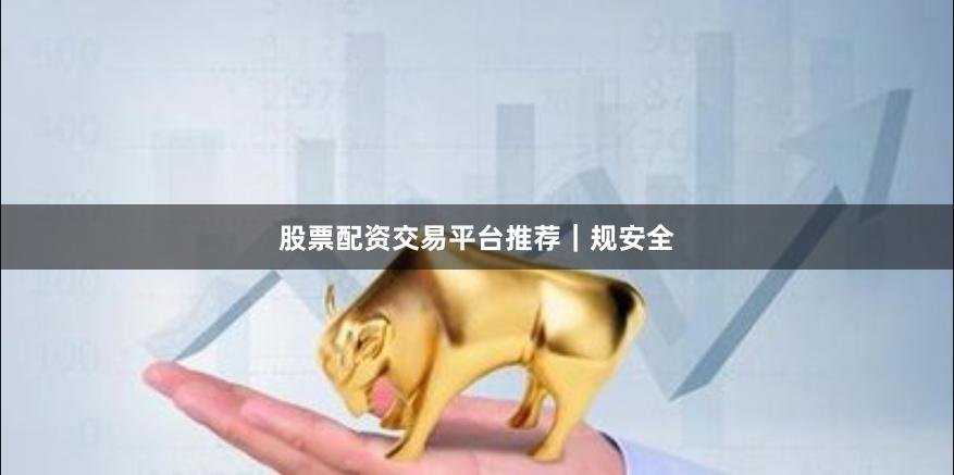 股票配资交易平台推荐｜规安全